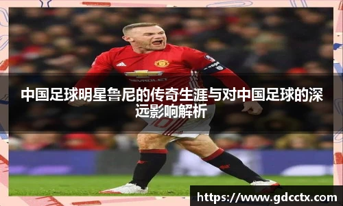 中国足球明星鲁尼的传奇生涯与对中国足球的深远影响解析